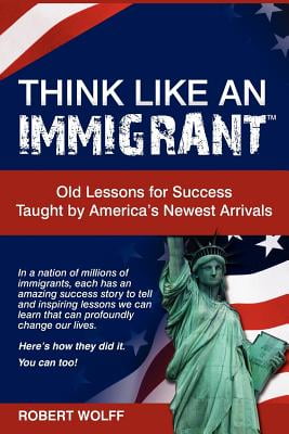 THINK LIKE AN IMMIGRANT: Old Lessons for Success Taught by Americas Newest Arrivals